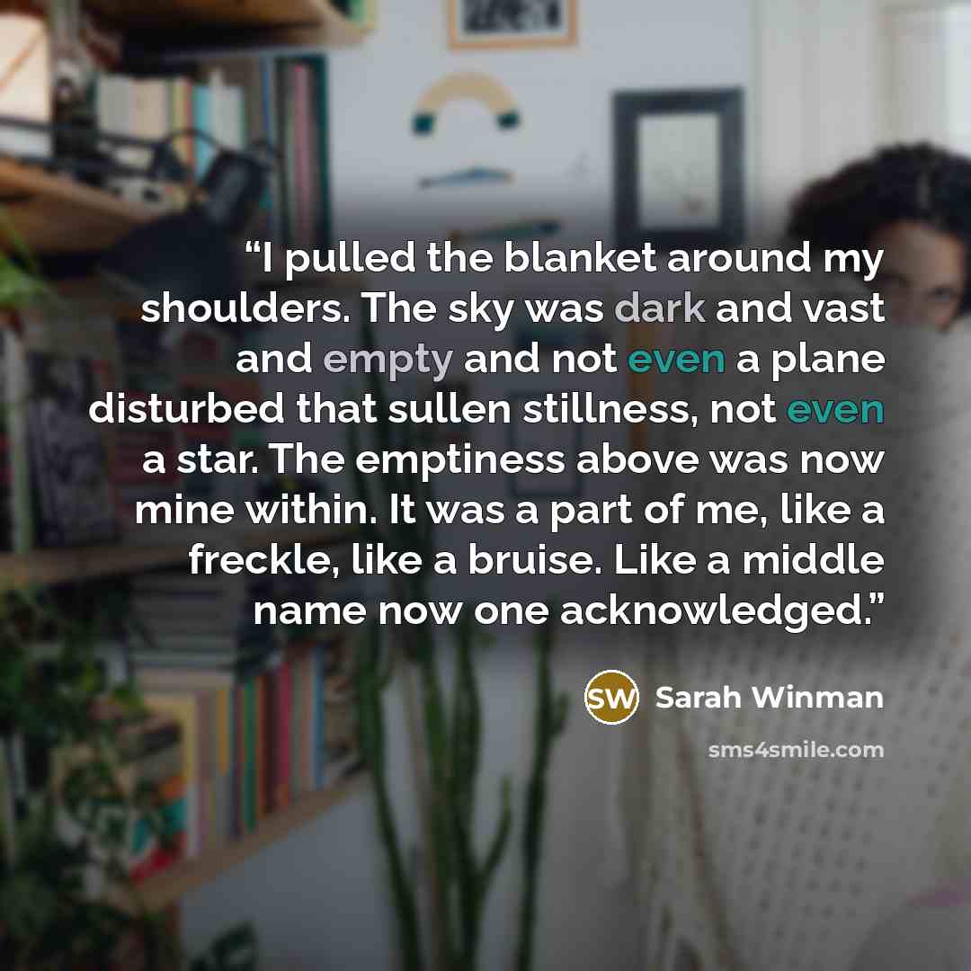 “I pulled the blanket around my shoulders. The sky was dark and vast and empty and not even a plane disturbed that sullen stillness, not even a star. The emptiness above was now mine within. It was a part of me, like a freckle, like a bruise. Like a middle name now one acknowledged.” quote by Sarah Winman