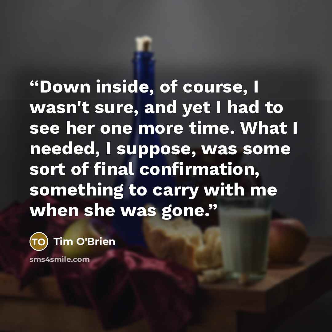 “Down inside, of course, I wasn't sure, and yet I had to see her one more time. What I needed, I suppose, was some sort of final confirmation, something to carry with me when she was gone.” quote by Tim O'Brien
