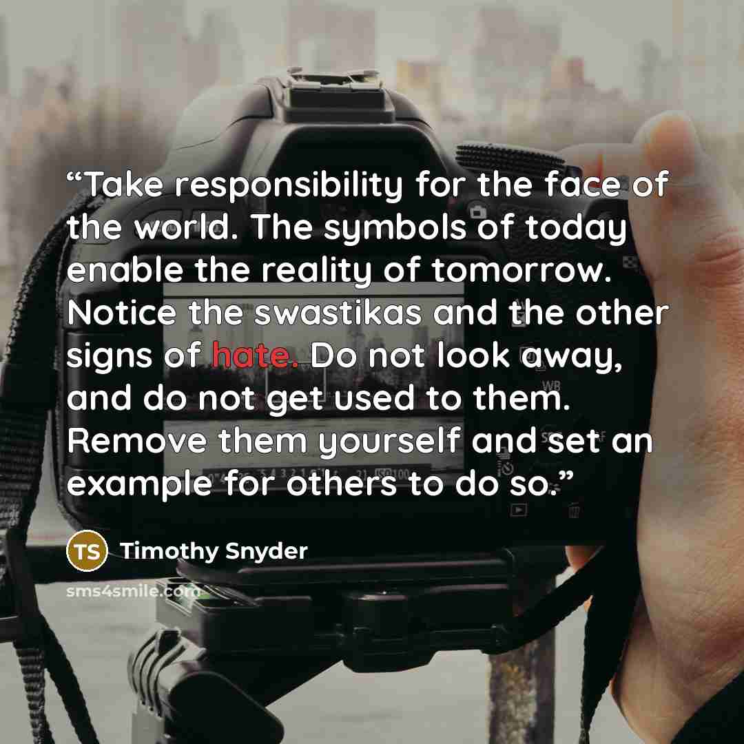 “Take responsibility for the face of the world. The symbols of today enable the reality of tomorrow. Notice the swastikas and the other signs of hate. Do not look away, and do not get used to them. Remove them yourself and set an example for others to do so.” quote by Timothy Snyder