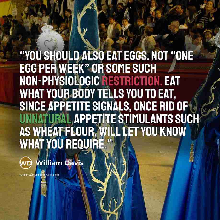 “You should also eat eggs. Not “one egg per week” or some such non-physiologic restriction. Eat what your body tells you to eat, since appetite signals, once rid of unnatural appetite stimulants such as wheat flour, will let you know what you require.” quote by William Davis