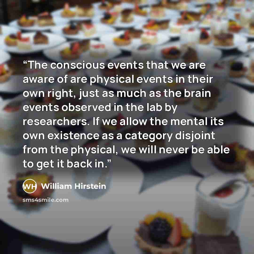 “The conscious events that we are aware of are physical events in their own right, just as much as the brain events observed in the lab by researchers. If we allow the mental its own existence as a category disjoint from the physical, we will never be able to get it back in.” quote by William Hirstein
