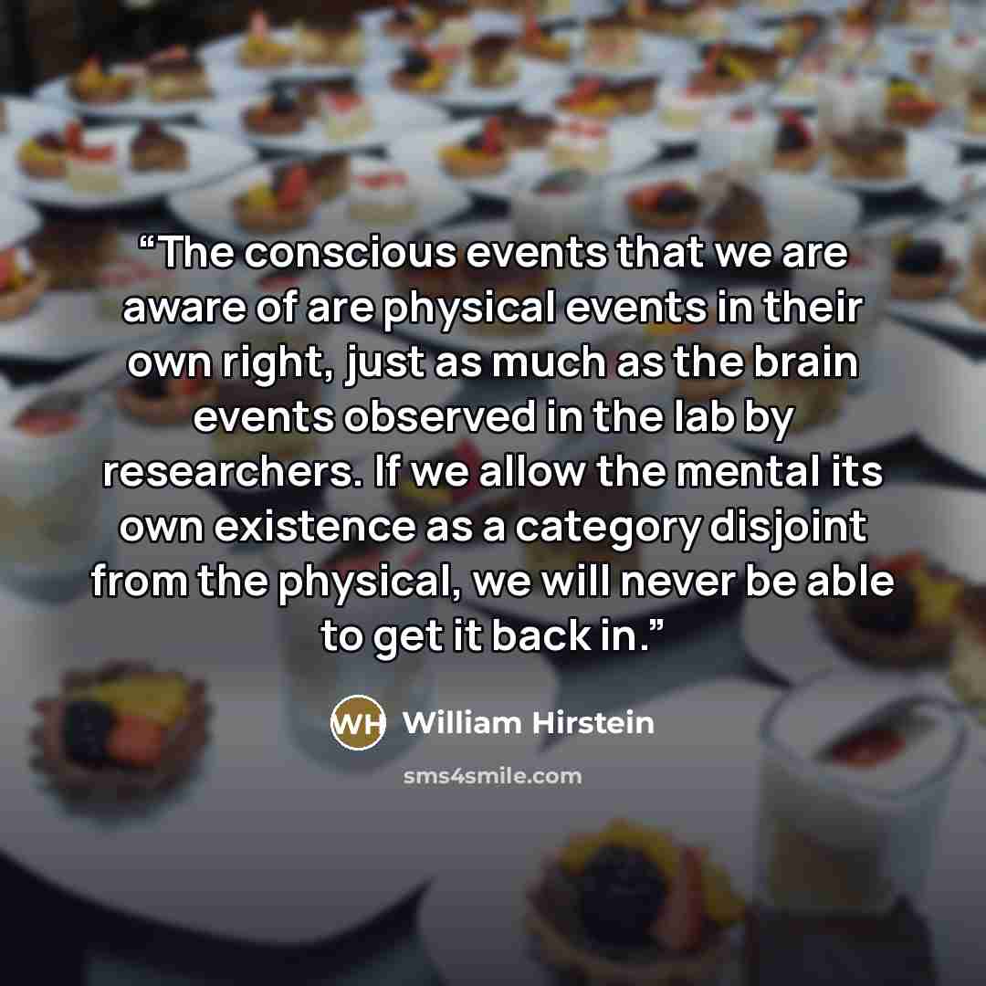 “The conscious events that we are aware of are physical events in their own right, just as much as the brain events observed in the lab by researchers. If we allow the mental its own existence as a category disjoint from the physical, we will never be able to get it back in.” quote by William Hirstein