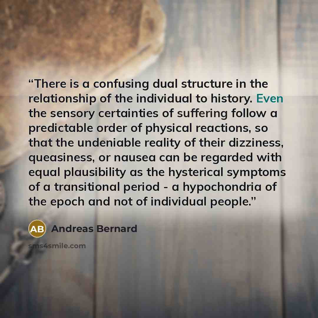 “There is a confusing dual structure in the relationship of the individual to history. Even the sensory certainties of suffering follow a predictable order of physical reactions, so that the undeniable reality of their dizziness, queasiness, or nausea can be regarded with equal plausibility as the…” quote by Andreas Bernard