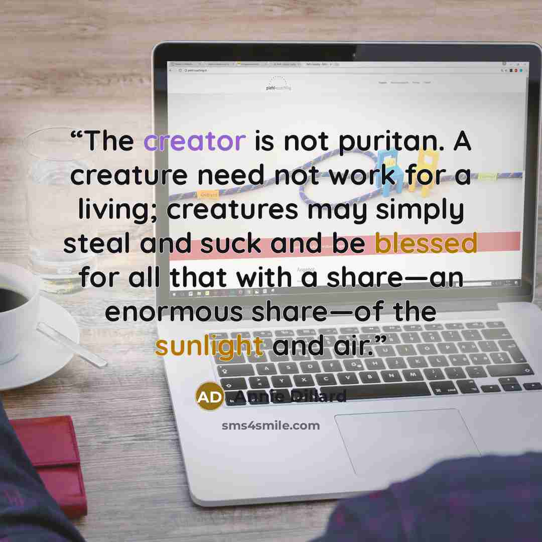 “The creator is not puritan. A creature need not work for a living; creatures may simply steal and suck and be blessed for all that with a share—an enormous share—of the sunlight and air.” quote by Annie Dillard