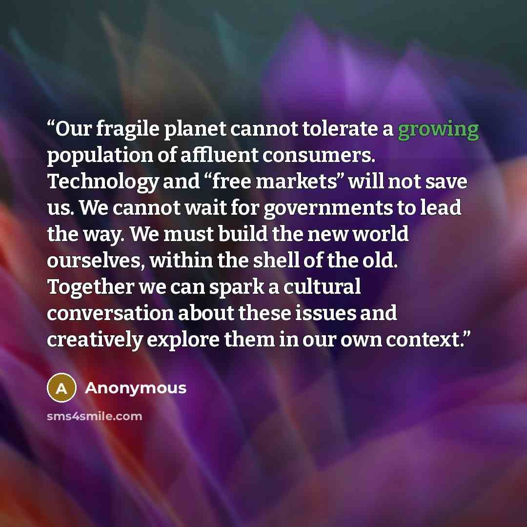 “Our fragile planet cannot tolerate a growing population of affluent consumers. Technology and “free markets” will not save us. We cannot wait for governments to lead the way. We must build the new world ourselves, within the shell of the old. Together we can spark a cultural conversation about…” quote by Anonymous