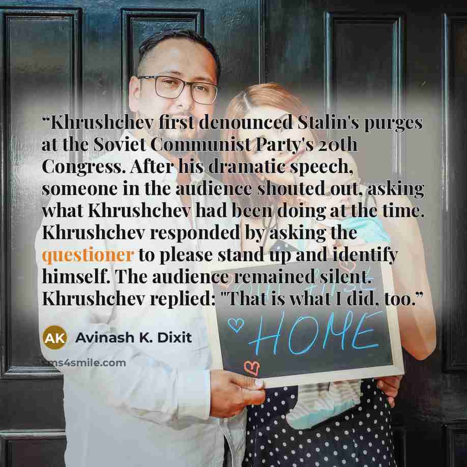 “Khrushchev first denounced Stalin's purges at the Soviet Communist Party's 20th Congress. After his dramatic speech, someone in the audience shouted out, asking what Khrushchev had been doing at the time. Khrushchev responded by asking the questioner to please stand up and identify himself. The…” quote by Avinash K. Dixit