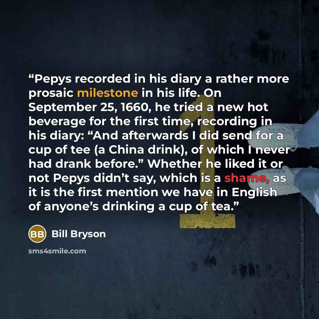“Pepys recorded in his diary a rather more prosaic milestone in his life. On September 25, 1660, he tried a new hot beverage for the first time, recording in his diary: “And afterwards I did send for a cup of tee (a China drink), of which I never had drank before.” Whether he liked it or not Pepys…” quote by Bill Bryson