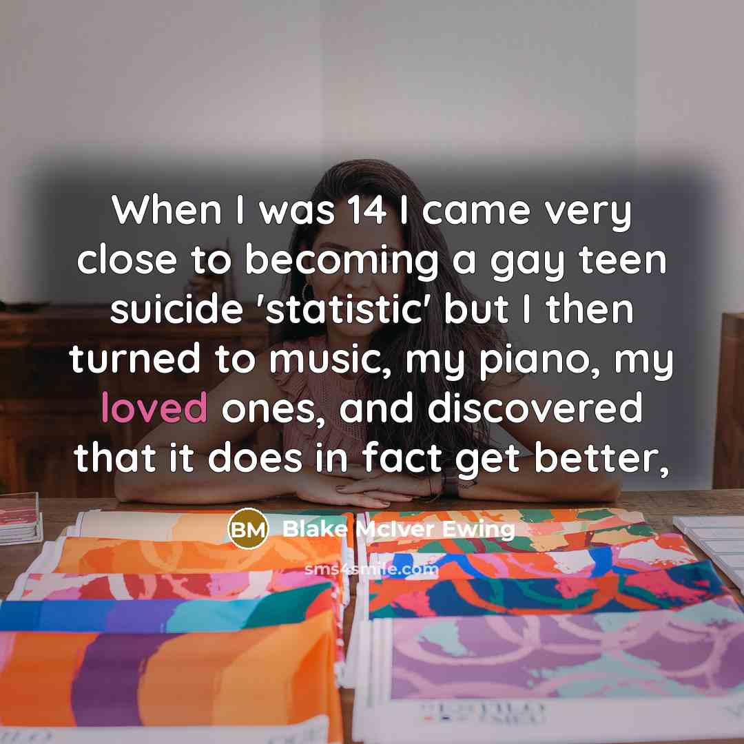 “When I was 14 I came very close to becoming a gay teen suicide 'statistic' but I then turned to music, my piano, my loved ones, and discovered that it does in fact get better,” quote by Blake McIver Ewing