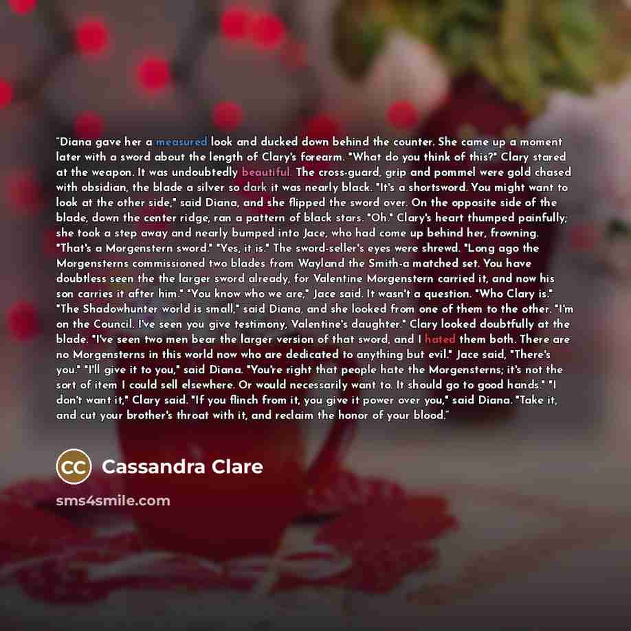 “Diana gave her a measured look and ducked down behind the counter. She came up a moment later with a sword about the length of Clary's forearm. "What do you think of this?" Clary stared at the weapon. It was undoubtedly beautiful. The cross-guard, grip and pommel were gold chased with obsidian…” quote by Cassandra Clare