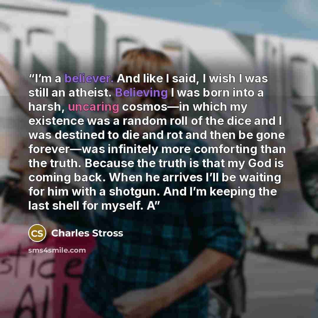 “I’m a believer. And like I said, I wish I was still an atheist. Believing I was born into a harsh, uncaring cosmos—in which my existence was a random roll of the dice and I was destined to die and rot and then be gone forever—was infinitely more comforting than the truth. Because the truth is that…” quote by Charles Stross