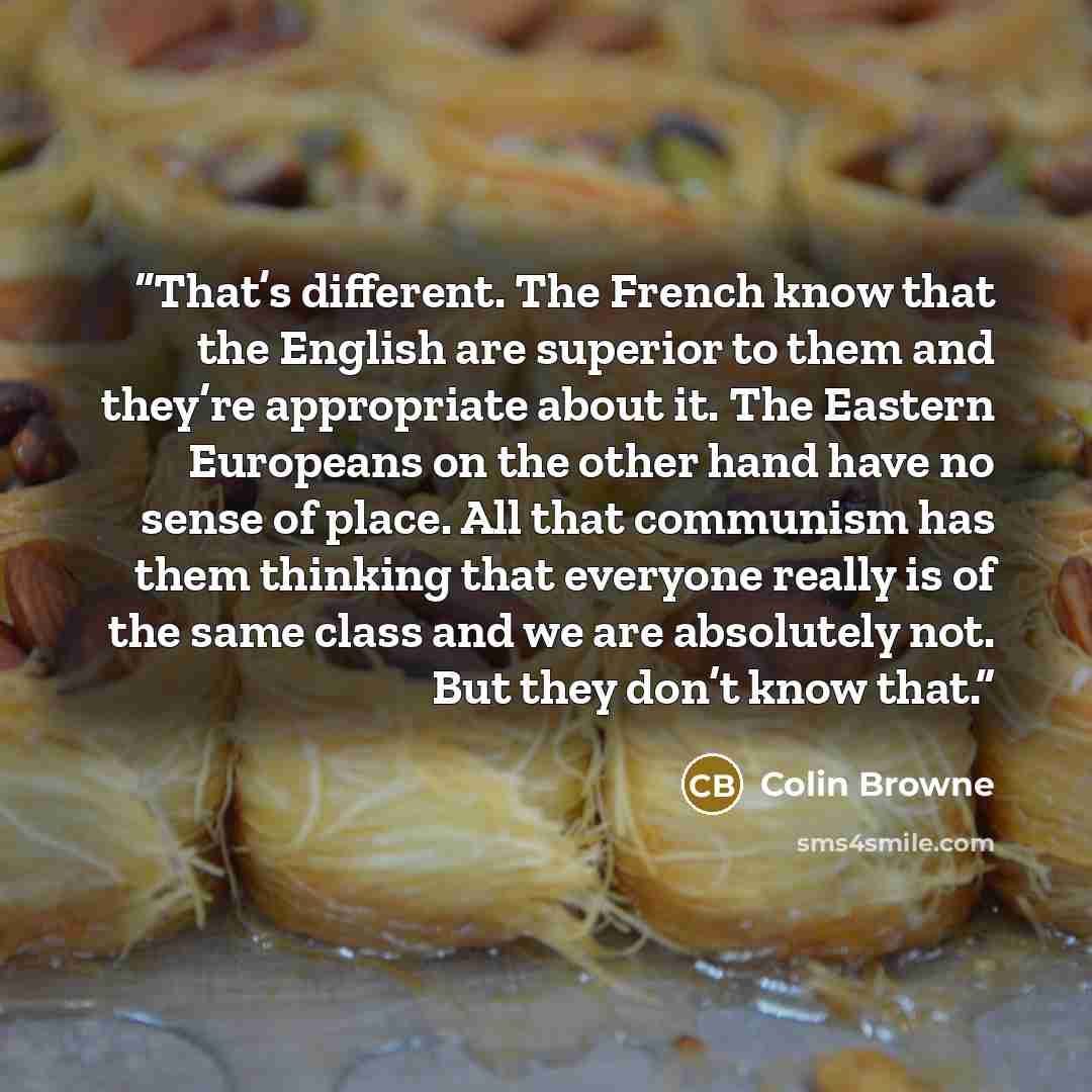 “That’s different. The French know that the English are superior to them and they’re appropriate about it. The Eastern Europeans on the other hand have no sense of place. All that communism has them thinking that everyone really is of the same class and we are absolutely not. But they don’t know…” quote by Colin Browne