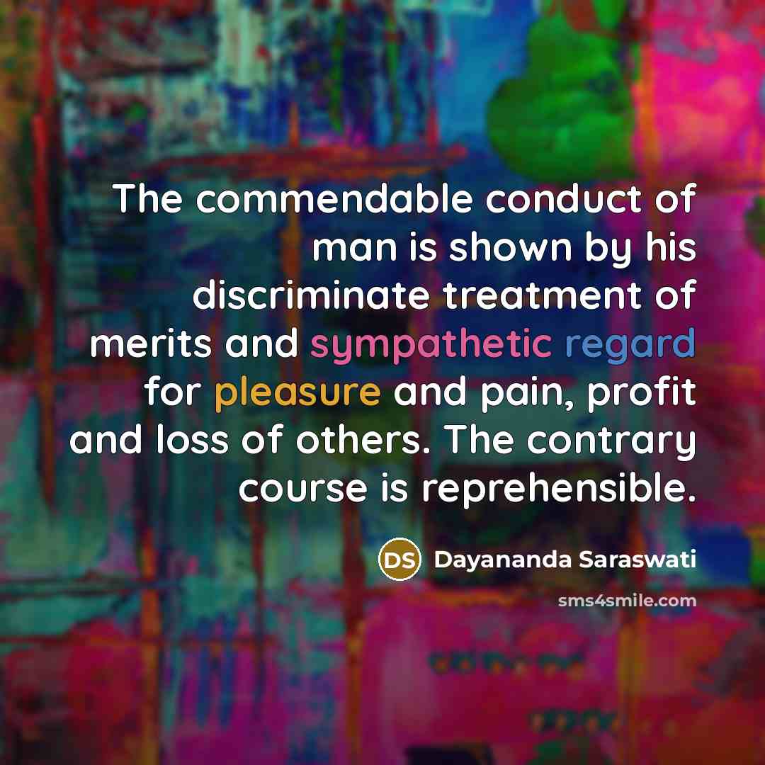 “The commendable conduct of man is shown by his discriminate treatment of merits and sympathetic regard for pleasure and pain, profit and loss of others. The contrary course is reprehensible.” quote by Dayananda Saraswati