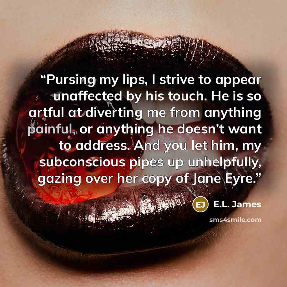 “Pursing my lips, I strive to appear unaffected by his touch. He is so artful at diverting me from anything painful, or anything he doesn’t want to address. And you let him, my subconscious pipes up unhelpfully, gazing over her copy of Jane Eyre.” quote by E.L. James