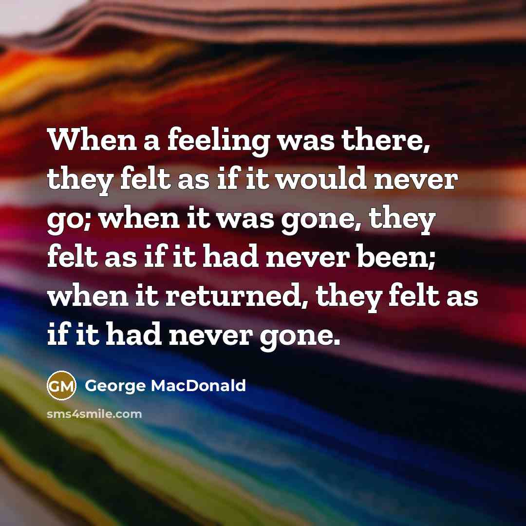 “When a feeling was there, they felt as if it would never go; when it was gone, they felt as if it had never been; when it returned, they felt as if it had never gone.” quote by George MacDonald