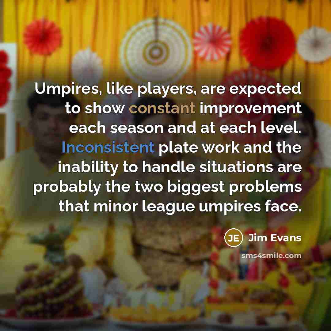 “Umpires, like players, are expected to show constant improvement each season and at each level. Inconsistent plate work and the inability to handle situations are probably the two biggest problems that minor league umpires face.” quote by Jim Evans