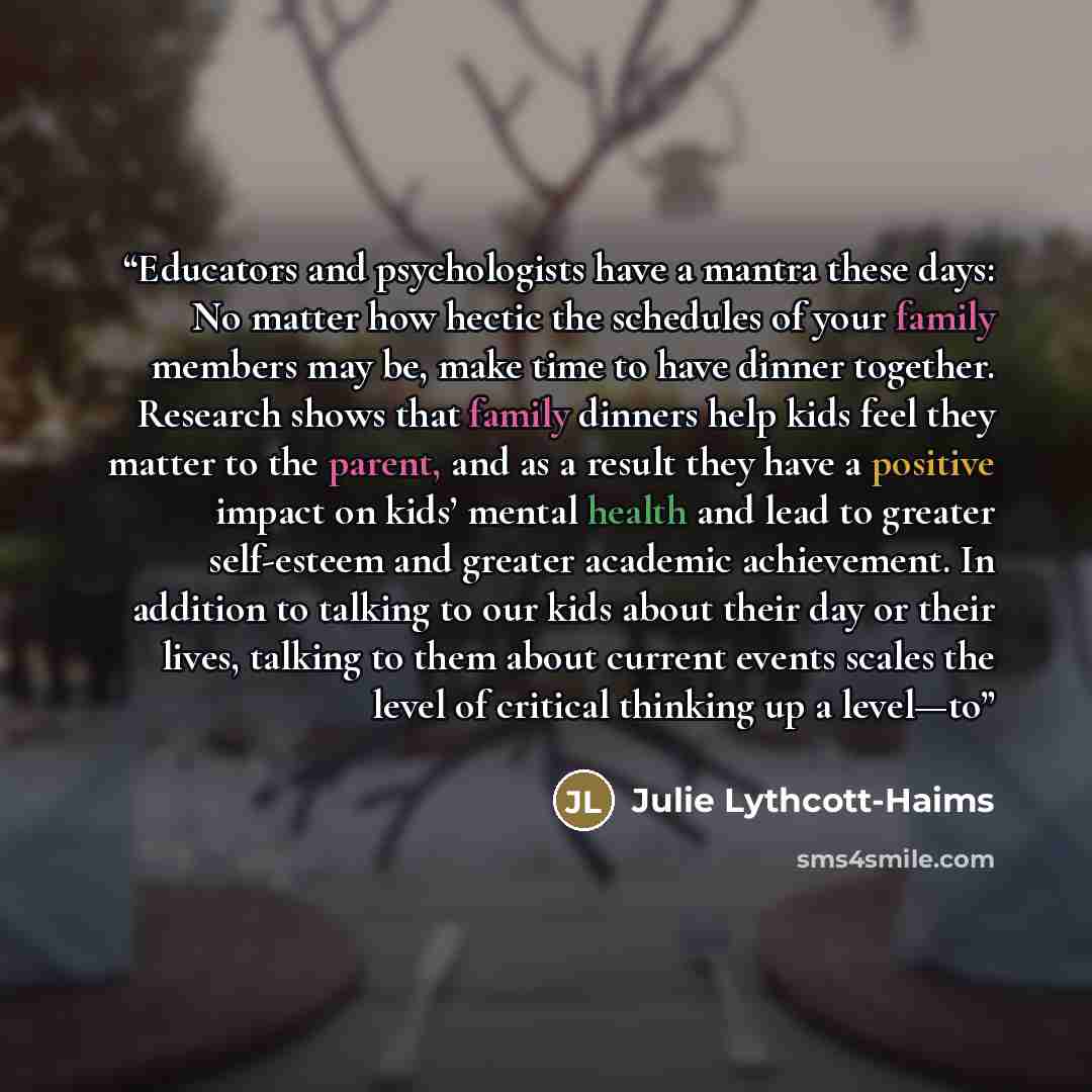 “Educators and psychologists have a mantra these days: No matter how hectic the schedules of your family members may be, make time to have dinner together. Research shows that family dinners help kids feel they matter to the parent, and as a result they have a positive impact on kids’ mental health…” quote by Julie Lythcott-Haims