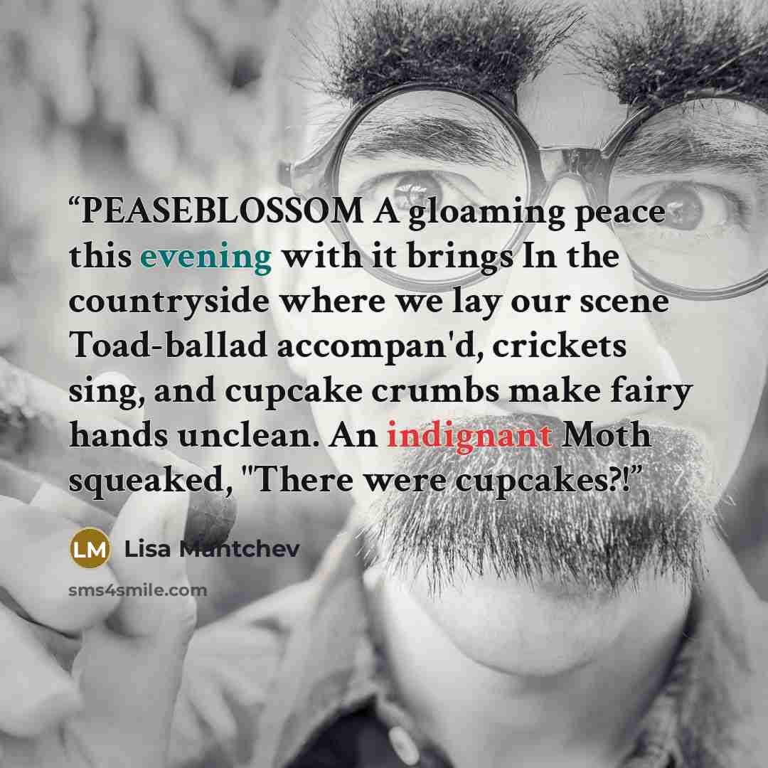 “PEASEBLOSSOM A gloaming peace this evening with it brings In the countryside where we lay our scene Toad-ballad accompan'd, crickets sing, and cupcake crumbs make fairy hands unclean. An indignant Moth squeaked, "There were cupcakes?!” quote by Lisa Mantchev