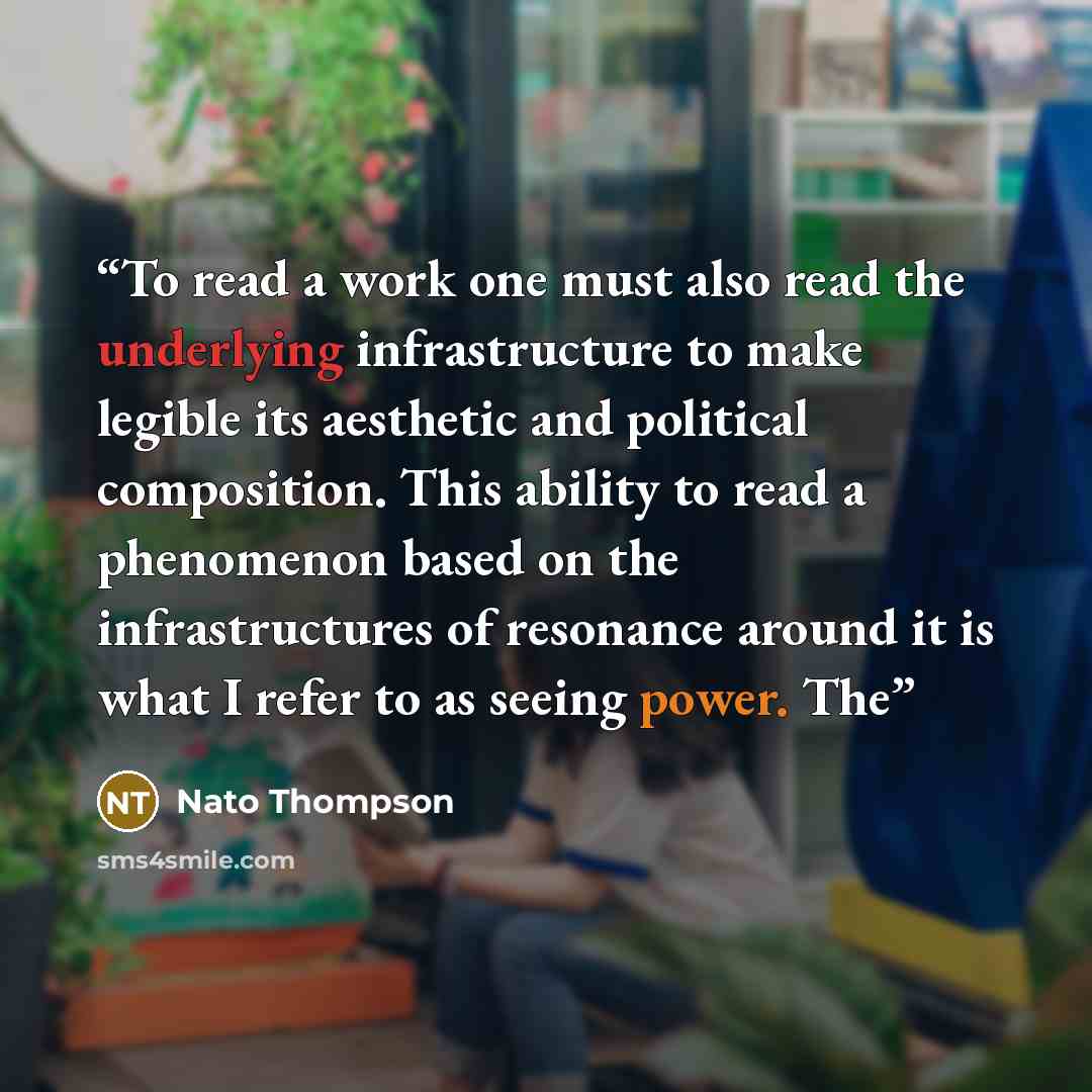“To read a work one must also read the underlying infrastructure to make legible its aesthetic and political composition. This ability to read a phenomenon based on the infrastructures of resonance around it is what I refer to as seeing power. The” quote by Nato Thompson