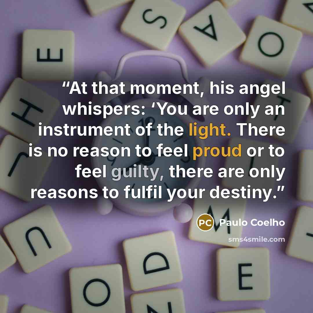 “At that moment, his angel whispers: ‘You are only an instrument of the light. There is no reason to feel proud or to feel guilty, there are only reasons to fulfil your destiny.” quote by Paulo Coelho