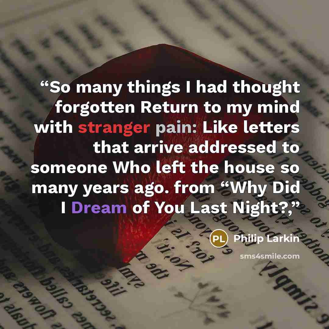 “So many things I had thought forgotten Return to my mind with stranger pain: Like letters that arrive addressed to someone Who left the house so many years ago. from “Why Did I Dream of You Last Night?,” quote by Philip Larkin