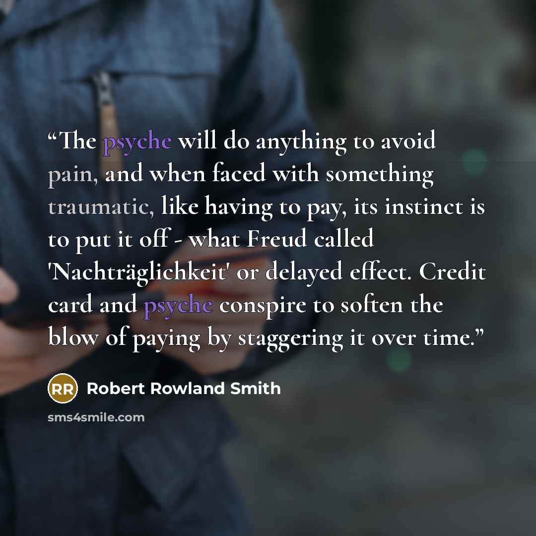 “The psyche will do anything to avoid pain, and when faced with something traumatic, like having to pay, its instinct is to put it off - what Freud called 'Nachträglichkeit' or delayed effect. Credit card and psyche conspire to soften the blow of paying by staggering it over time.” quote by Robert Rowland Smith