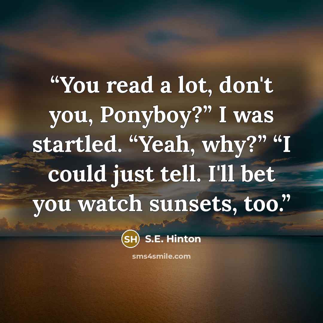 “You read a lot, don't you, Ponyboy?” I was startled. “Yeah, why?” “I could just tell. I'll bet you watch sunsets, too.” quote by S.E. Hinton