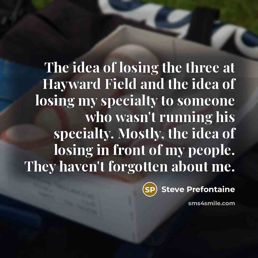 “The idea of losing the three at Hayward Field and the idea of losing my specialty to someone who wasn't running his specialty. Mostly, the idea of losing in front of my people. They haven't forgotten about me.” quote by Steve Prefontaine