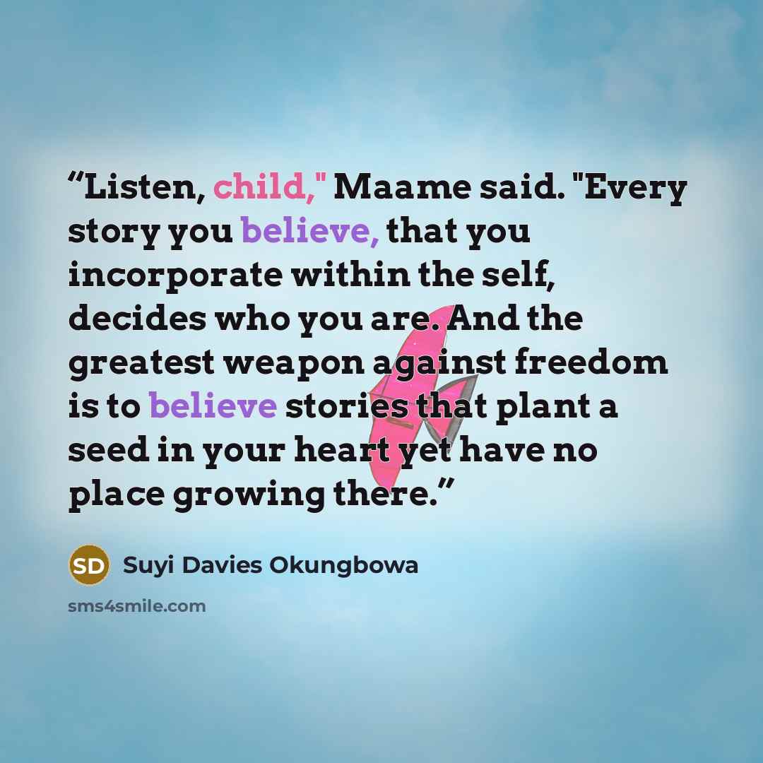 “Listen, child," Maame said. "Every story you believe, that you incorporate within the self, decides who you are. And the greatest weapon against freedom is to believe stories that plant a seed in your heart yet have no place growing there.” quote by Suyi Davies Okungbowa