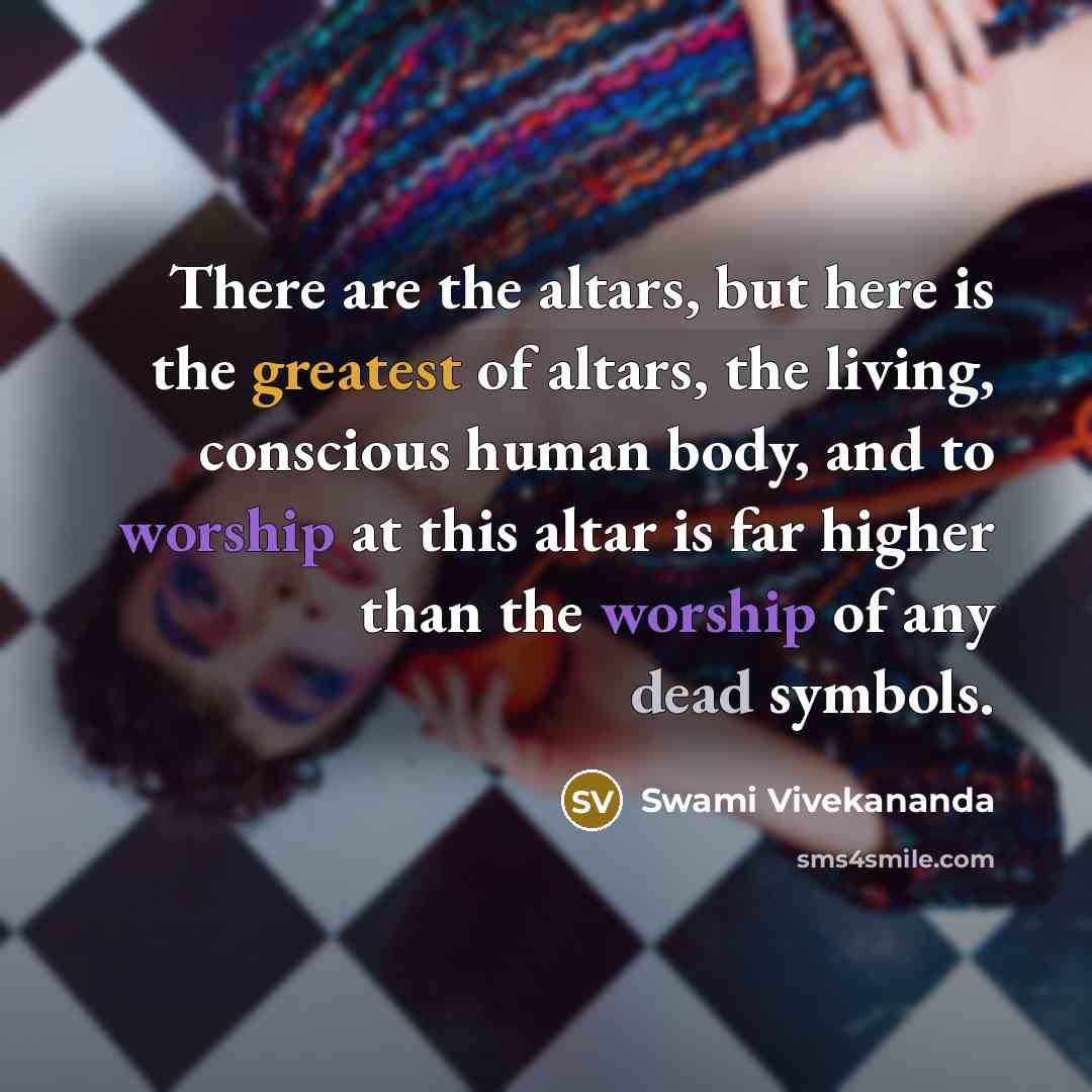 “There are the altars, but here is the greatest of altars, the living, conscious human body, and to worship at this altar is far higher than the worship of any dead symbols.” quote by Swami Vivekananda