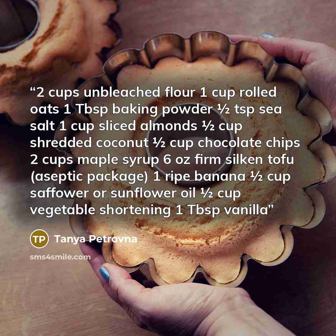 “2 cups unbleached flour 1 cup rolled oats 1 Tbsp baking powder ½ tsp sea salt 1 cup sliced almonds ½ cup shredded coconut ½ cup chocolate chips 2 cups maple syrup 6 oz firm silken tofu (aseptic package) 1 ripe banana ½ cup saffower or sunflower oil ½ cup vegetable shortening 1 Tbsp vanilla” quote by Tanya Petrovna