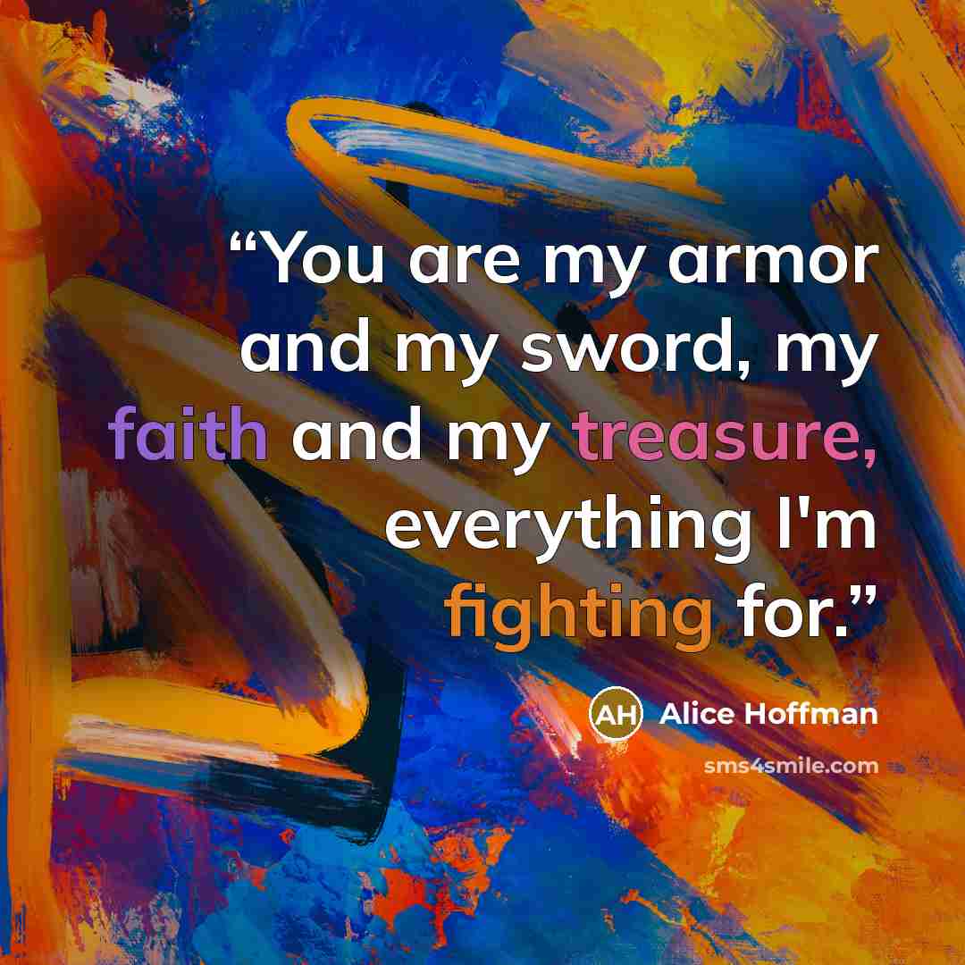 “You are my armor and my sword, my faith and my treasure, everything I'm fighting for.” quote by Alice Hoffman