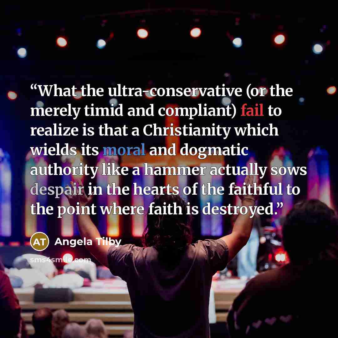 “What the ultra-conservative (or the merely timid and compliant) fail to realize is that a Christianity which wields its moral and dogmatic authority like a hammer actually sows despair in the hearts of the faithful to the point where faith is destroyed.” quote by Angela Tilby