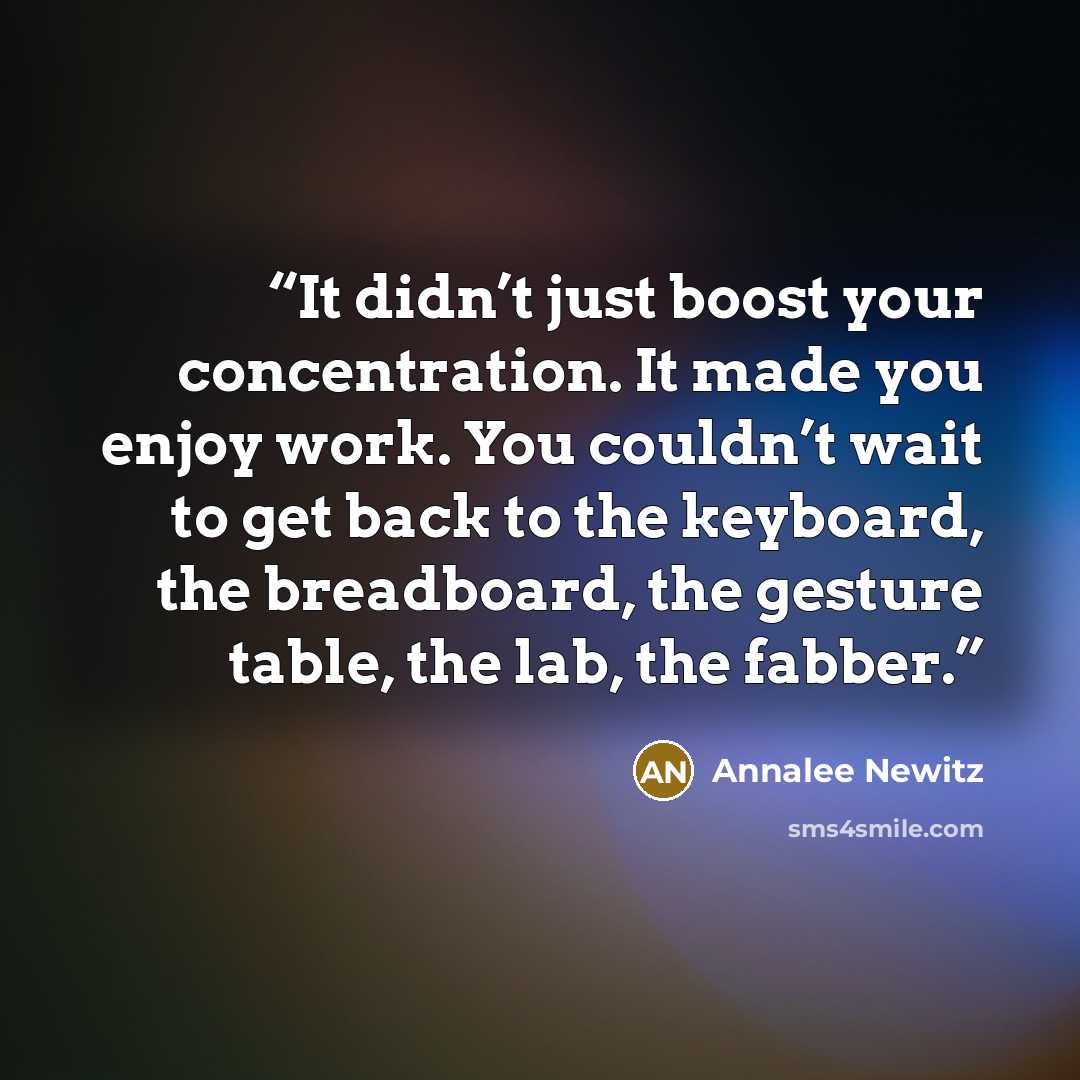 “It didn’t just boost your concentration. It made you enjoy work. You couldn’t wait to get back to the keyboard, the breadboard, the gesture table, the lab, the fabber.” quote by Annalee Newitz