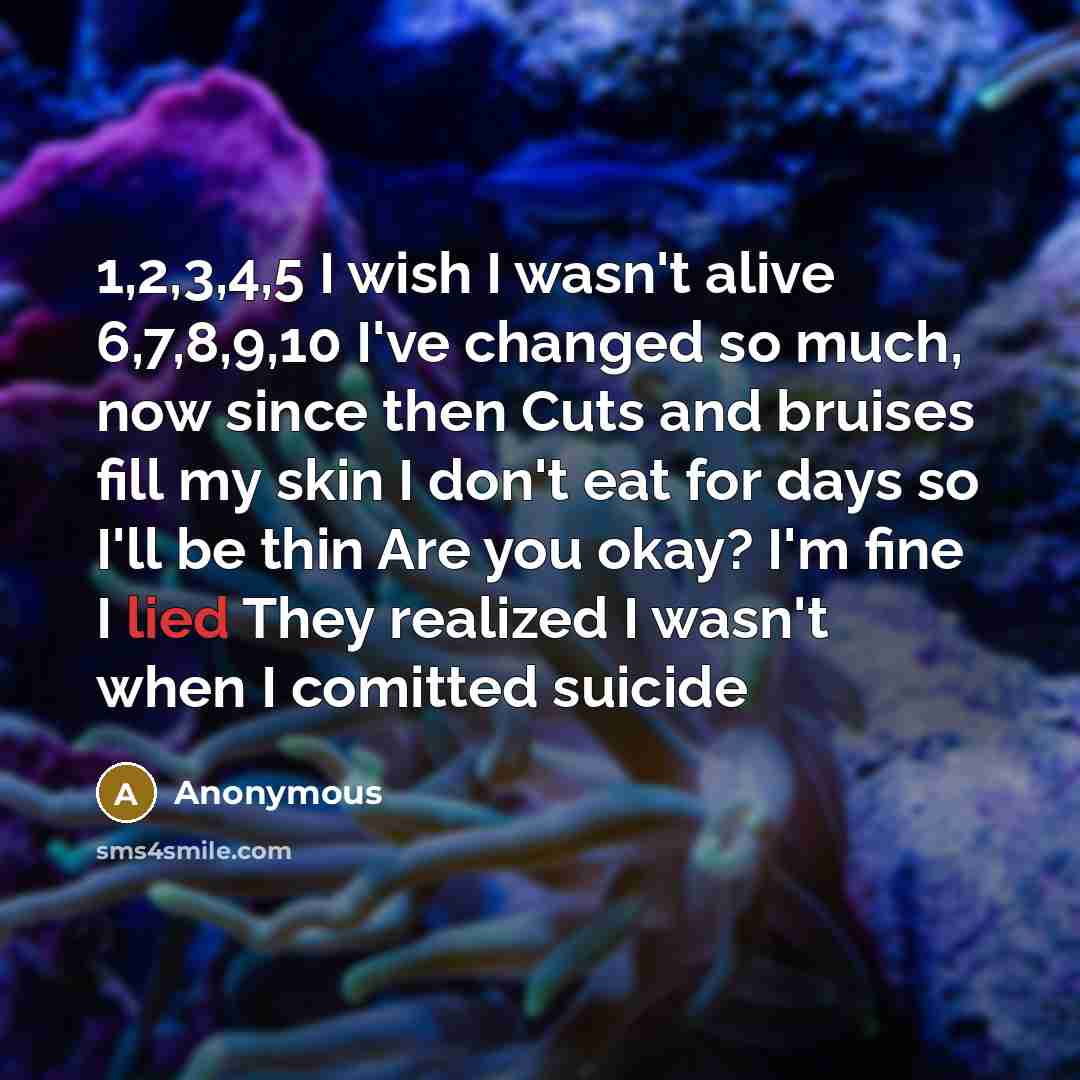 “1,2,3,4,5 I wish I wasn't alive 6,7,8,9,10 I've changed so much, now since then Cuts and bruises fill my skin I don't eat for days so I'll be thin Are you okay? I'm fine I lied They realized I wasn't when I comitted suicide” quote by Anonymous