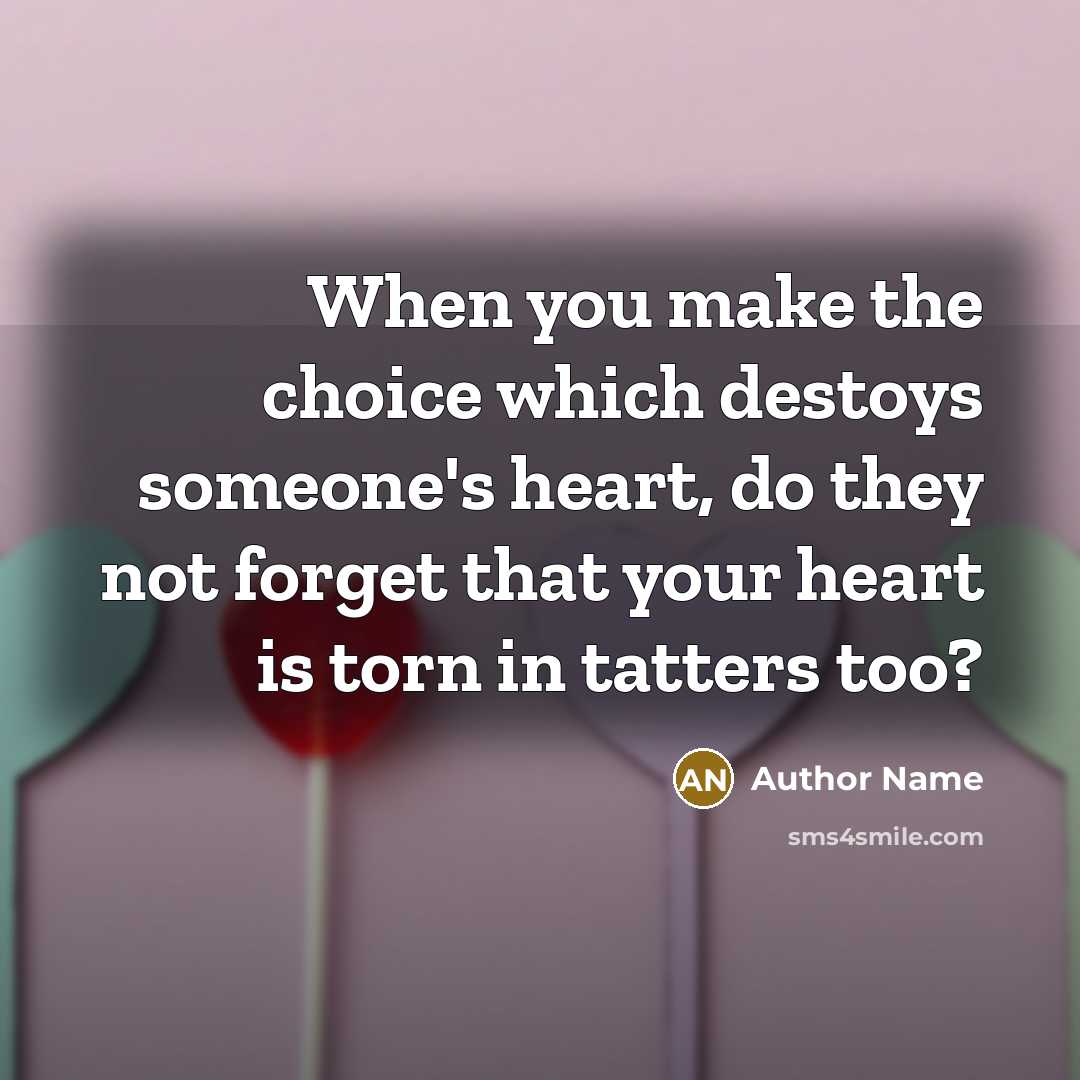 “When you make the choice which destoys someone's heart, do they not forget that your heart is torn in tatters too?” quote by Author Name