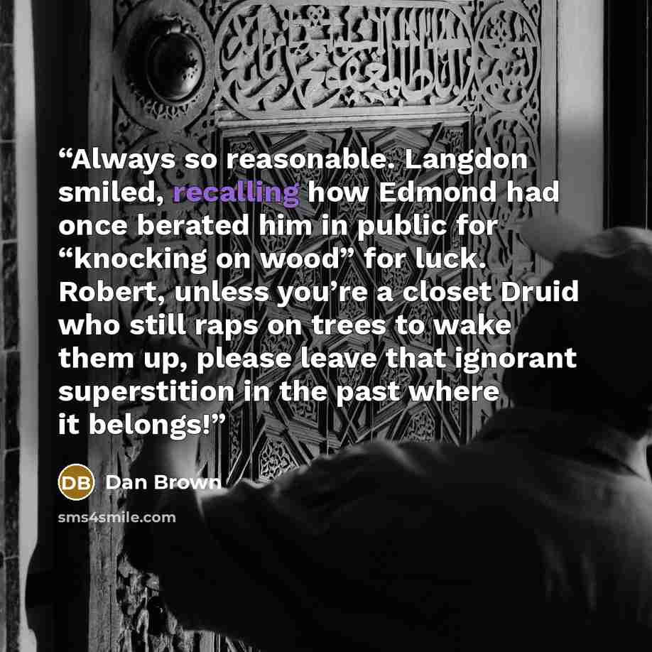 “Always so reasonable. Langdon smiled, recalling how Edmond had once berated him in public for “knocking on wood” for luck. Robert, unless you’re a closet Druid who still raps on trees to wake them up, please leave that ignorant superstition in the past where it belongs!” quote by Dan Brown
