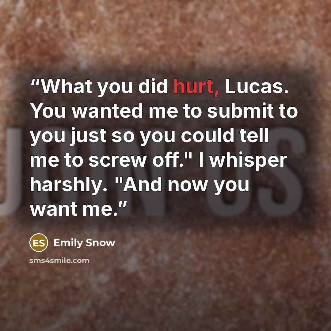 “What you did hurt, Lucas. You wanted me to submit to you just so you could tell me to screw off." I whisper harshly. "And now you want me.” quote by Emily Snow