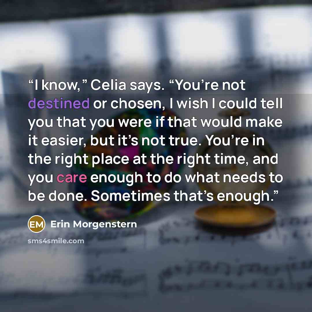“I know,” Celia says. “You’re not destined or chosen, I wish I could tell you that you were if that would make it easier, but it’s not true. You’re in the right place at the right time, and you care enough to do what needs to be done. Sometimes that’s enough.” quote by Erin Morgenstern