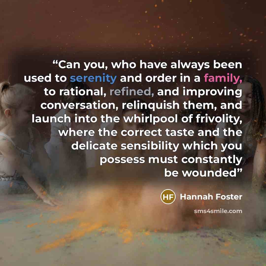 “Can you, who have always been used to serenity and order in a family, to rational, refined, and improving conversation, relinquish them, and launch into the whirlpool of frivolity, where the correct taste and the delicate sensibility which you possess must constantly be wounded” quote by Hannah Foster