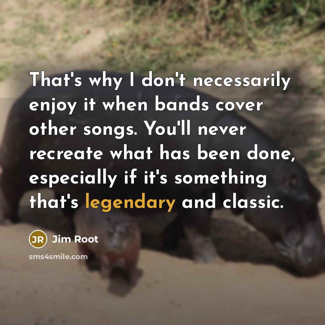 “That's why I don't necessarily enjoy it when bands cover other songs. You'll never recreate what has been done, especially if it's something that's legendary and classic.” quote by Jim Root