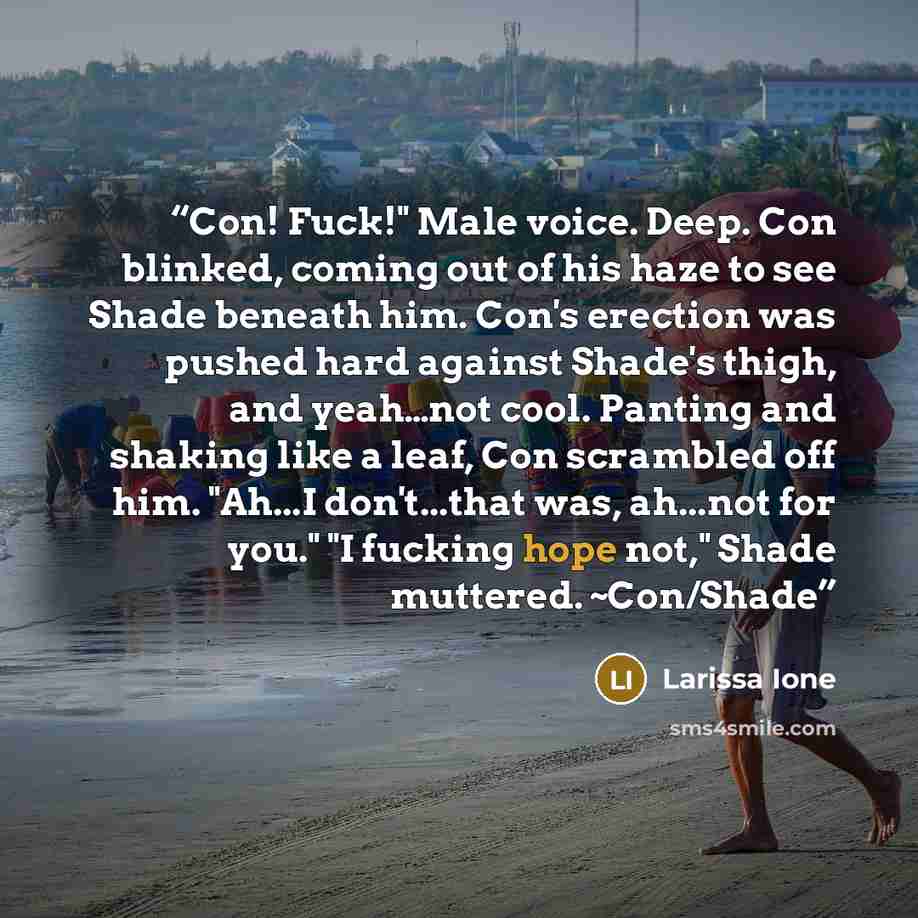 “Con! Fuck!" Male voice. Deep. Con blinked, coming out of his haze to see Shade beneath him. Con's erection was pushed hard against Shade's thigh, and yeah…not cool. Panting and shaking like a leaf, Con scrambled off him. "Ah...I don't...that was, ah...not for you." "I fucking hope not," Shade…” quote by Larissa Ione