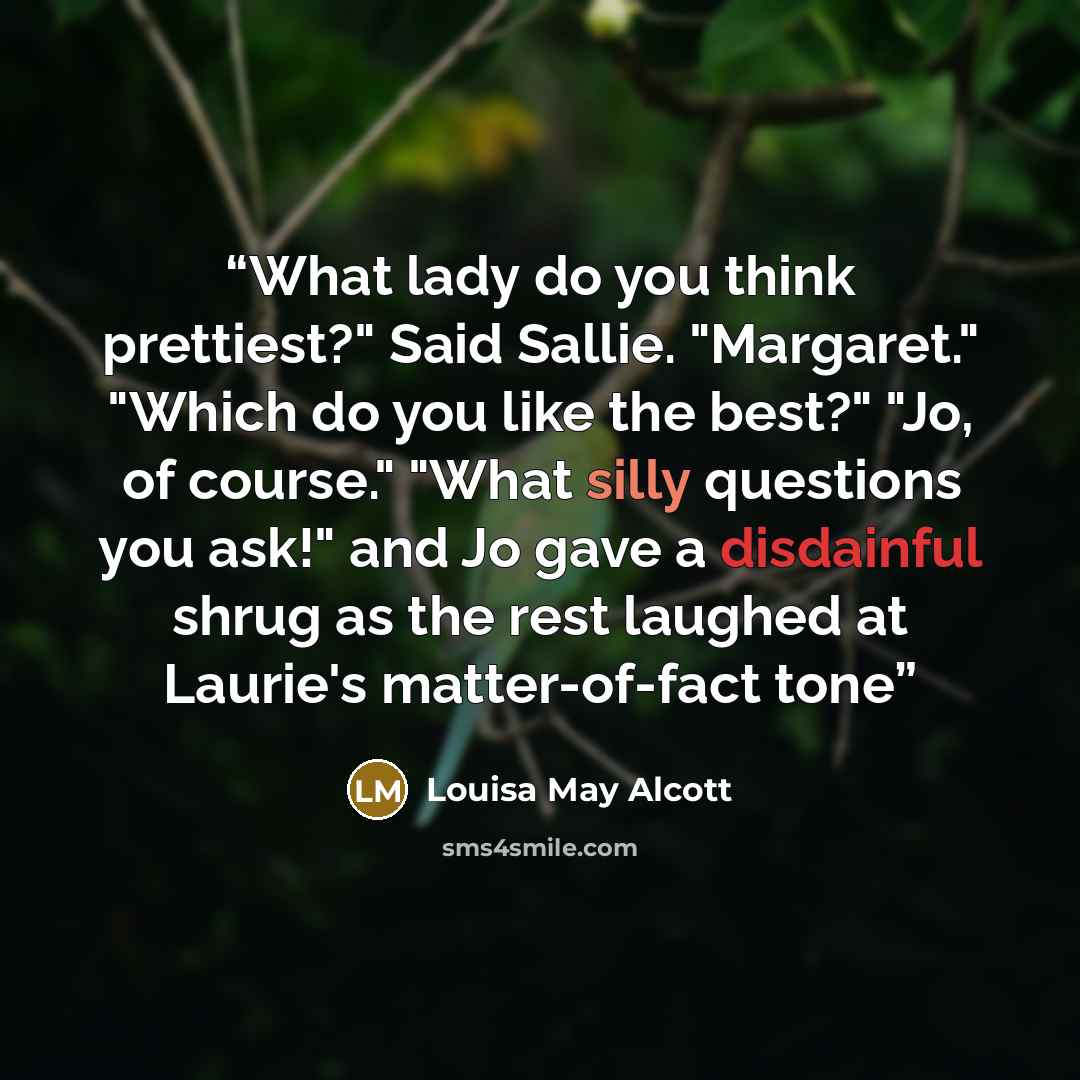 “What lady do you think prettiest?" Said Sallie. "Margaret." "Which do you like the best?" "Jo, of course." "What silly questions you ask!" and Jo gave a disdainful shrug as the rest laughed at Laurie's matter-of-fact tone” quote by Louisa May Alcott