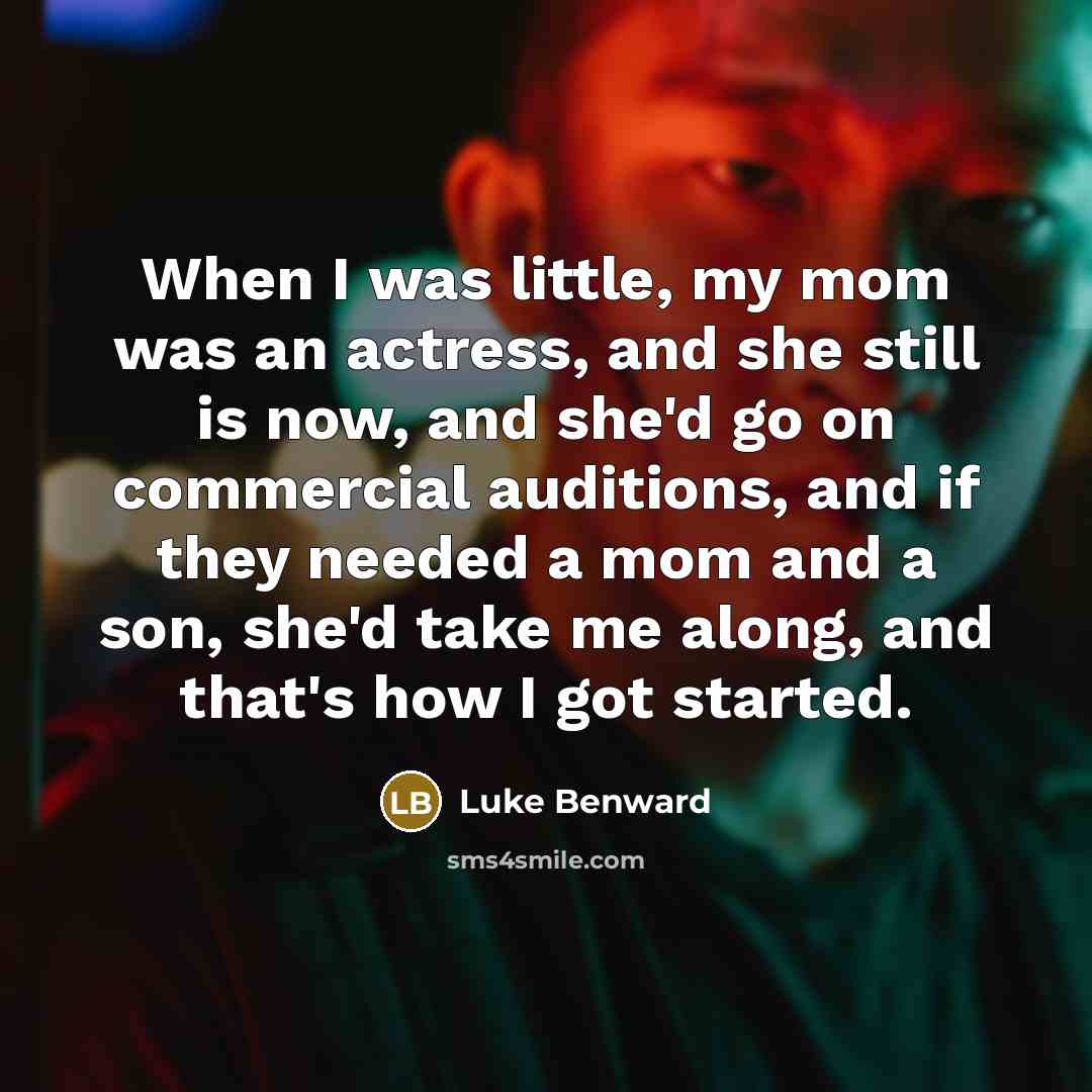 “When I was little, my mom was an actress, and she still is now, and she'd go on commercial auditions, and if they needed a mom and a son, she'd take me along, and that's how I got started.” quote by Luke Benward