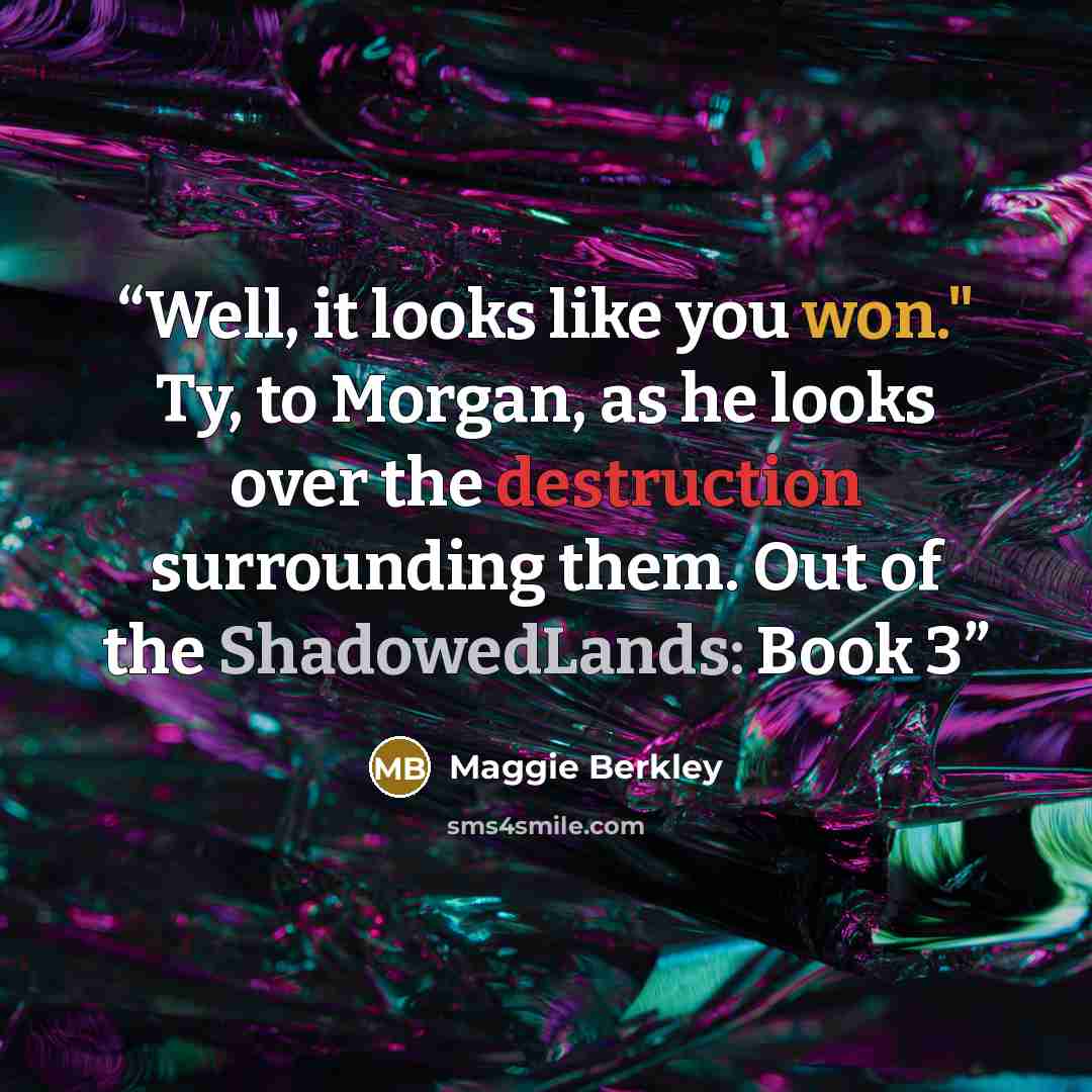 “Well, it looks like you won." Ty, to Morgan, as he looks over the destruction surrounding them. Out of the ShadowedLands: Book 3” quote by Maggie Berkley