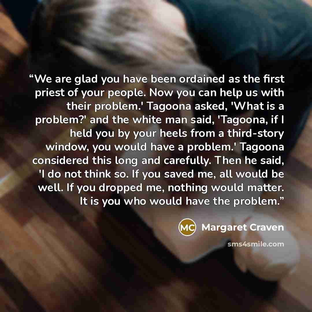 “We are glad you have been ordained as the first priest of your people. Now you can help us with their problem.' Tagoona asked, 'What is a problem?' and the white man said, 'Tagoona, if I held you by your heels from a third-story window, you would have a problem.' Tagoona considered this long and…” quote by Margaret Craven