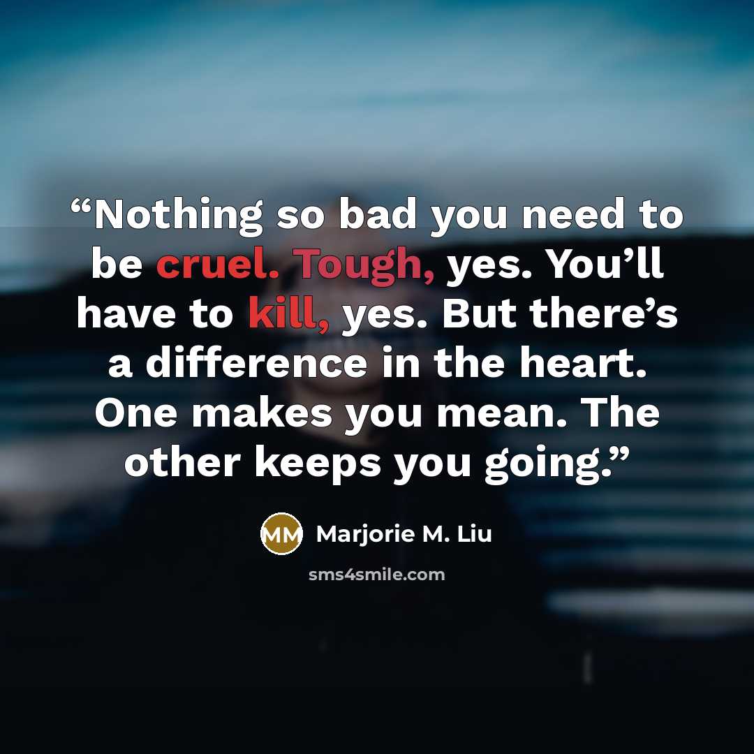 “Nothing so bad you need to be cruel. Tough, yes. You’ll have to kill, yes. But there’s a difference in the heart. One makes you mean. The other keeps you going.” quote by Marjorie M. Liu