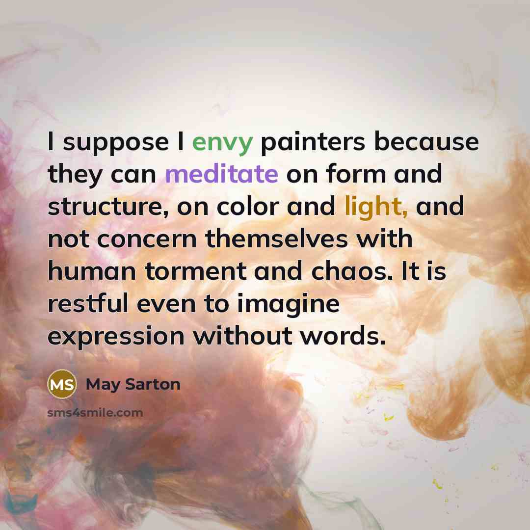 “I suppose I envy painters because they can meditate on form and structure, on color and light, and not concern themselves with human torment and chaos. It is restful even to imagine expression without words.” quote by May Sarton