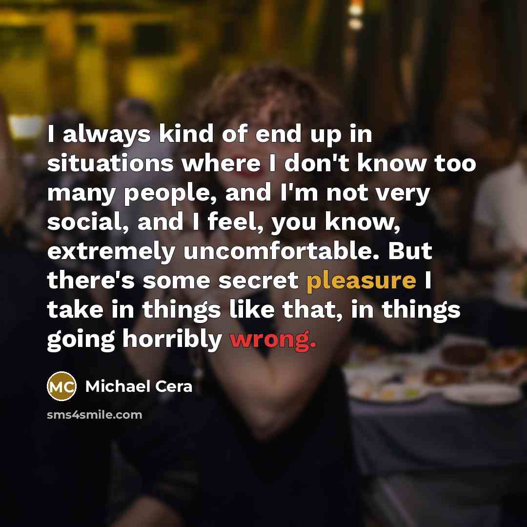 “I always kind of end up in situations where I don't know too many people, and I'm not very social, and I feel, you know, extremely uncomfortable. But there's some secret pleasure I take in things like that, in things going horribly wrong.” quote by Michael Cera