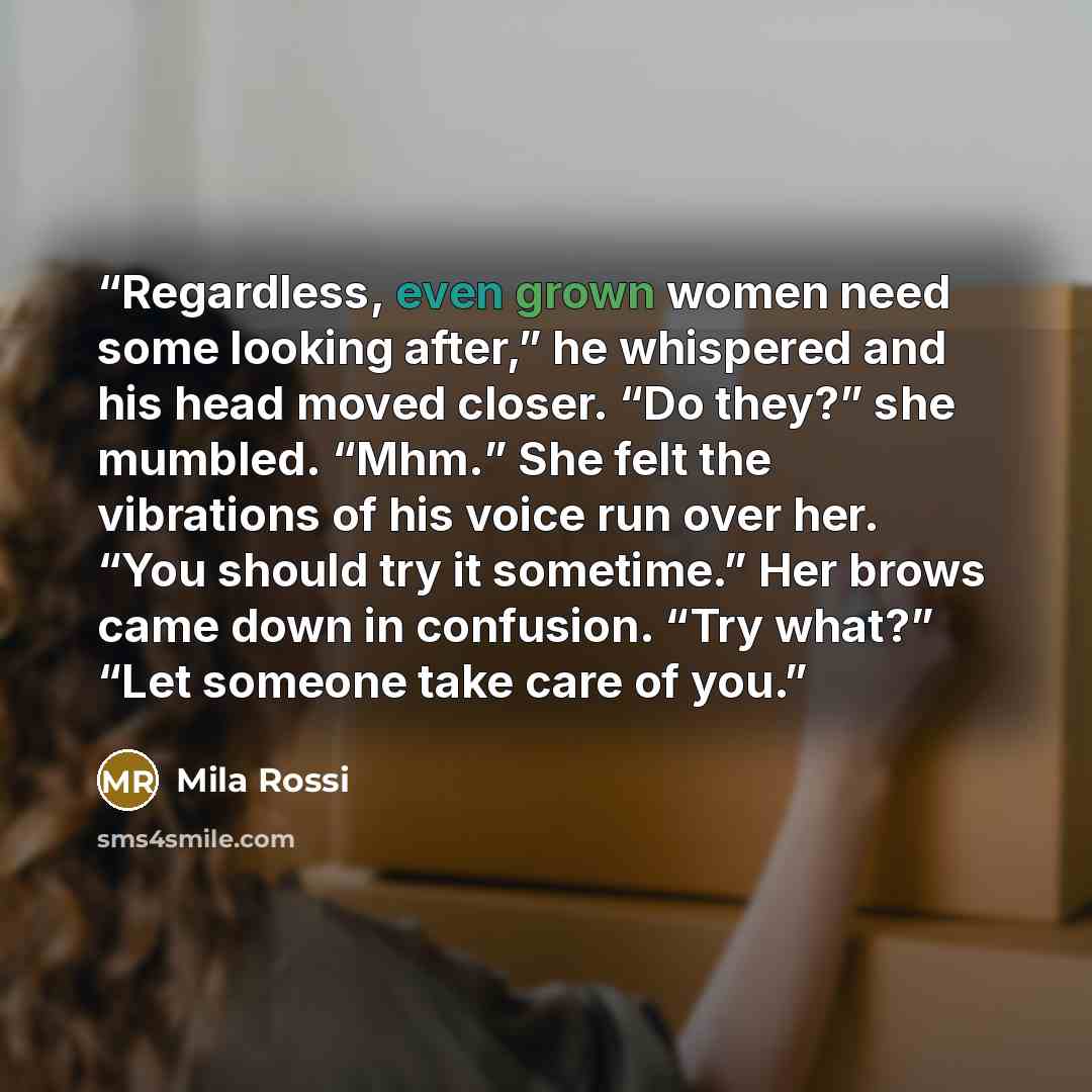“Regardless, even grown women need some looking after,” he whispered and his head moved closer. “Do they?” she mumbled. “Mhm.” She felt the vibrations of his voice run over her. “You should try it sometime.” Her brows came down in confusion. “Try what?” “Let someone take care of you.” quote by Mila Rossi