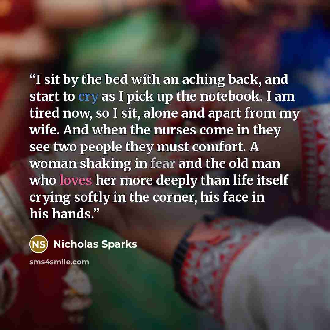 “I sit by the bed with an aching back, and start to cry as I pick up the notebook. I am tired now, so I sit, alone and apart from my wife. And when the nurses come in they see two people they must comfort. A woman shaking in fear and the old man who loves her more deeply than life itself crying…” quote by Nicholas Sparks